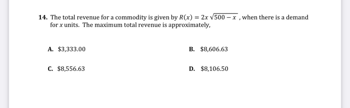 14. The total revenue for a commodity is given by R(x) = 2x V500 – x ,when there is a demand
for x units. The maximum total revenue is approximately,
A. $3,333.00
B. $8,606.63
C. $8,556.63
D. $8,106.50
