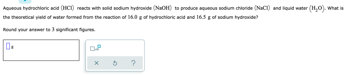 Aqueous hydrochloric acid (HCI) reacts with solid sodium hydroxide (NaOH) to produce aqueous sodium chloride (NaCl) and liquid water (H,O). What is
the theoretical yield of water formed from the reaction of 16.0 g of hydrochloric acid and 16.5 g of sodium hydroxide?
Round your answer to 3 significant figures.
Ox10
?
