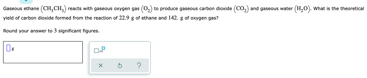 Gaseous ethane (CH,CH,) reacts with gaseous oxygen gas (O,) to produce gaseous carbon dioxide (CO,) and gaseous water (H,0). What is the theoretical
yield of carbon dioxide formed from the reaction of 22.9 g of ethane and 142. g of oxygen gas?
Round your answer to 3 significant figures.
Ox10
?
