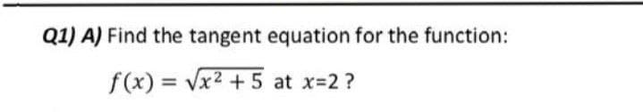 Q1) A) Find the tangent equation for the function:
f(x) = Vx2 + 5 at x=2?
%3D
