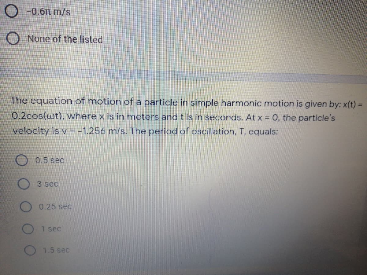 O -0.6n m/s
O None of the listed
The equation of motion of a particle in simple harmonic motion is given by: x(t) =
0.2cos(wt), where x is in meters and t is in seconds. At x = 0, the particle's
velocity is v = -1.256 m/s. The period of oscillation, T, equals:
0.5 sec
3 sec
0.25 sec
1 sec
1.5 sec
