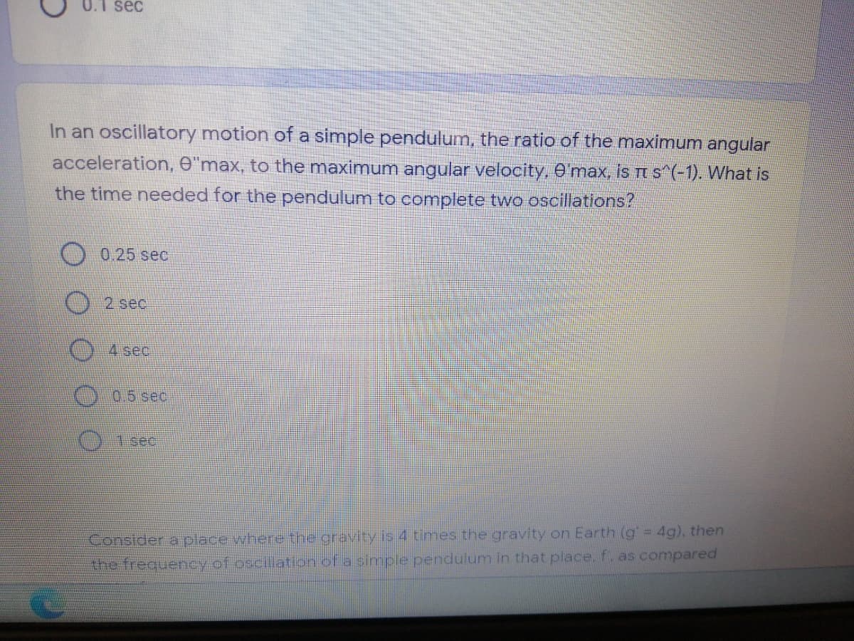 0.1 sec
In an oscillatory motion of a simple pendulum, the ratio of the maximum angular
acceleration, O"max, to the maximum angular velocity, O max, is rt s^(-1). What is
the time needed for the pendulum to complete two oscillations?
0.25 sec
2 sec
04 sec.
0.5 sec.
)1 sec
Constder a place where the gravity is 4 times the gravity on Earth (g 4g), then
the frequercy of oscillation of a simple pendulum in that place. f. as compared
O O00
