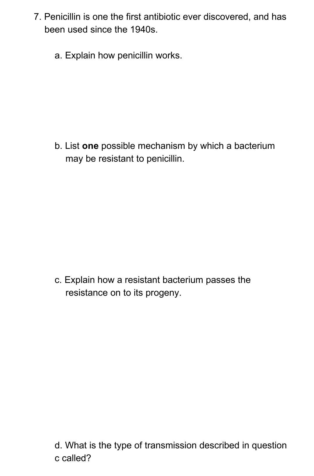 7. Penicillin is one the first antibiotic ever discovered, and has
been used since the 1940s.
a. Explain how penicillin works.
b. List one possible mechanism by which a bacterium
may be resistant to penicillin.
c. Explain how a resistant bacterium passes the
resistance on to its progeny.
d. What is the type of transmission described in question
c called?
