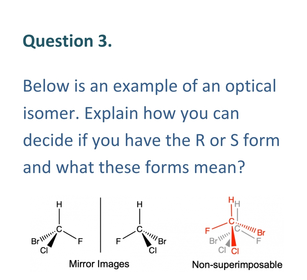 Question 3.
Below is an example of an optical
isomer. Explain how you can
decide if you have the R or S form
and what these forms mean?
1/4 +
Il Br
Brill
Mirror Images
Non-superimposable
GBr