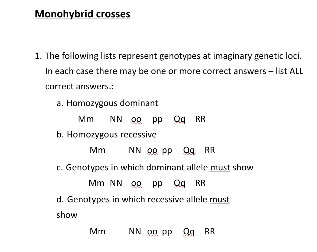 Monohybrid crosses
1. The following lists represent genotypes at imaginary genetic loci.
In each case there may be one or more correct answers - list ALL
correct answers.:
a. Homozygous dominant
Mm NN 00 pp Qq RR
b. Homozygous recessive
Mm
NN oo pp Qq RR
c. Genotypes in which dominant allele must show
Mm NN 00
pp Qq RR
d. Genotypes in which recessive allele must
show
Mm
NN oo pp
Qq RR
