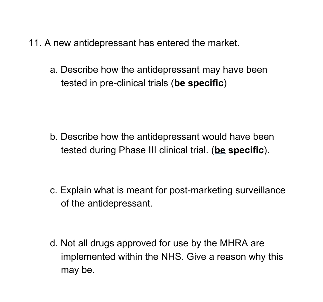 11. A new antidepressant has entered the market.
a. Describe how the antidepressant may have been
tested in pre-clinical trials (be specific)
b. Describe how the antidepressant would have been
tested during Phase III clinical trial. (be specific).
c. Explain what is meant for post-marketing surveillance
of the antidepressant.
d. Not all drugs approved for use by the MHRA are
implemented within the NHS. Give a reason why this
may be.