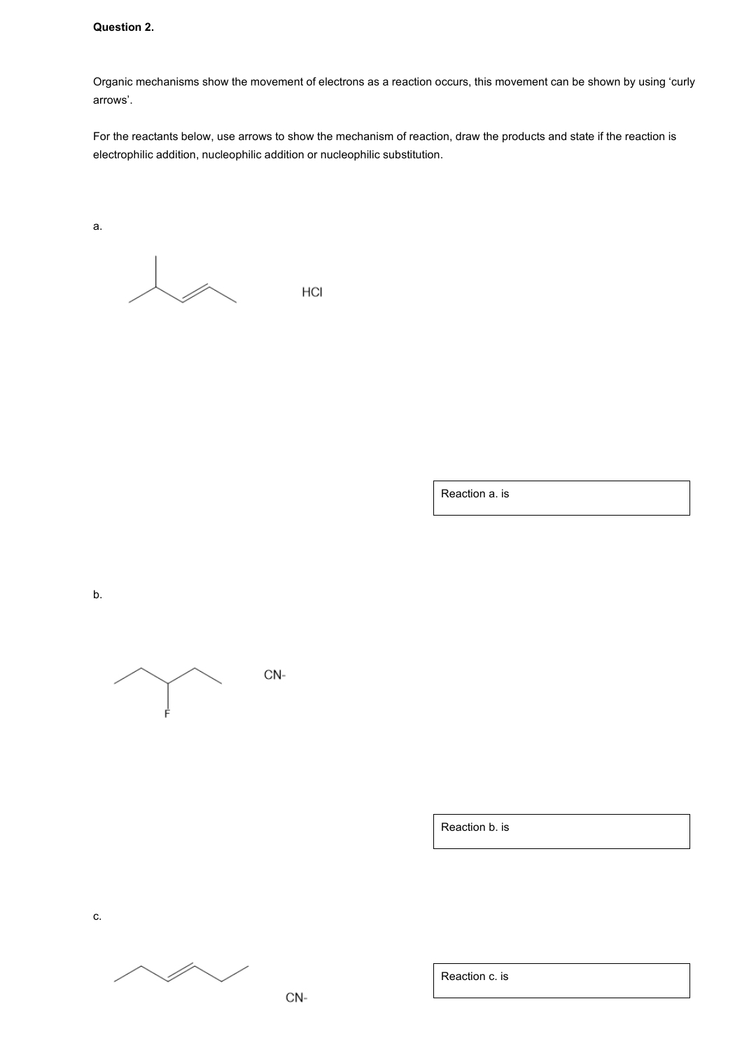 Question 2.
Organic mechanisms show the movement of electrons as a reaction occurs, this movement can be shown by using 'curly
arrows'.
For the reactants below, use arrows to show the mechanism of reaction, draw the products and state if the reaction is
electrophilic addition, nucleophilic addition or nucleophilic substitution.
a.
b.
C.
CN-
HCI
CN-
Reaction a. is
Reaction b. is
Reaction c. is