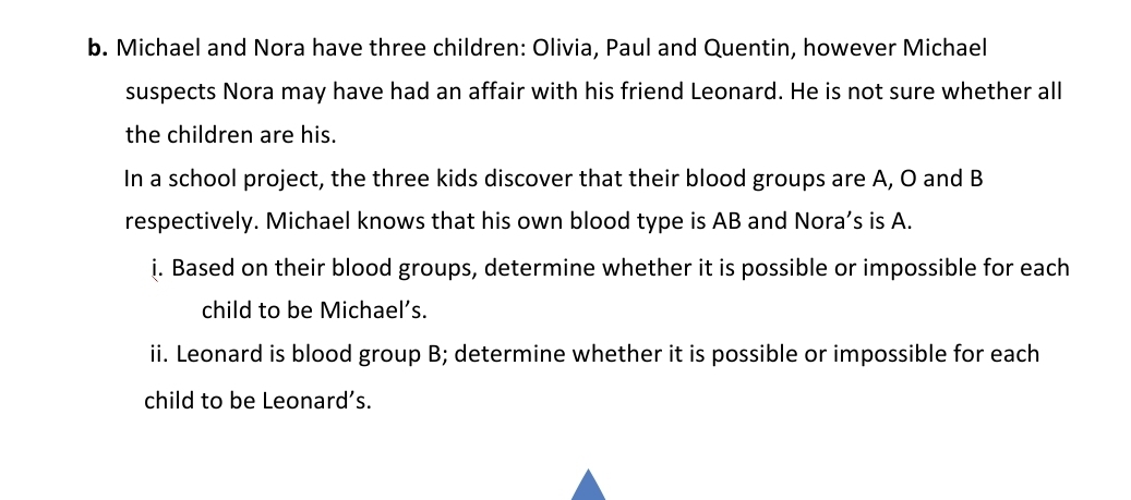 b. Michael and Nora have three children: Olivia, Paul and Quentin, however Michael
suspects Nora may have had an affair with his friend Leonard. He is not sure whether all
the children are his.
In a school project, the three kids discover that their blood groups are A, O and B
respectively. Michael knows that his own blood type is AB and Nora's is A.
i. Based on their blood groups, determine whether it is possible or impossible for each
child to be Michael's.
ii. Leonard is blood group B; determine whether it is possible or impossible for each
child to be Leonard's.