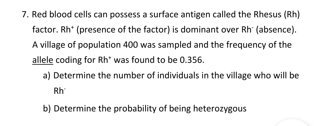 7. Red blood cells can possess a surface antigen called the Rhesus (Rh)
factor. Rh+ (presence of the factor) is dominant over Rh¯ (absence).
A village of population 400 was sampled and the frequency of the
allele coding for Rht was found to be 0.356.
a) Determine the number of individuals in the village who will be
Rh
b) Determine the probability of being heterozygous