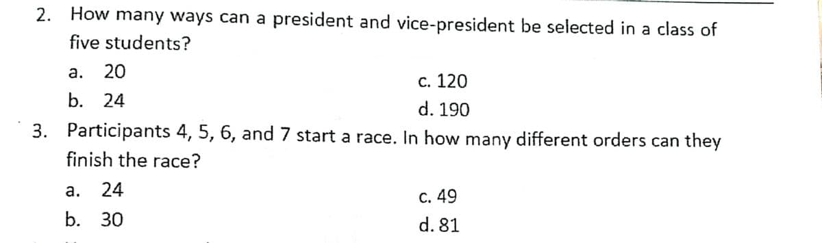 2. How many ways can a president and vice-president be selected in a class of
five students?
20
С. 120
b. 24
d. 190
3. Participants 4, 5, 6, and 7 start a race. In how many different orders can they
finish the race?
а.
24
с. 49
b. 30
d. 81

