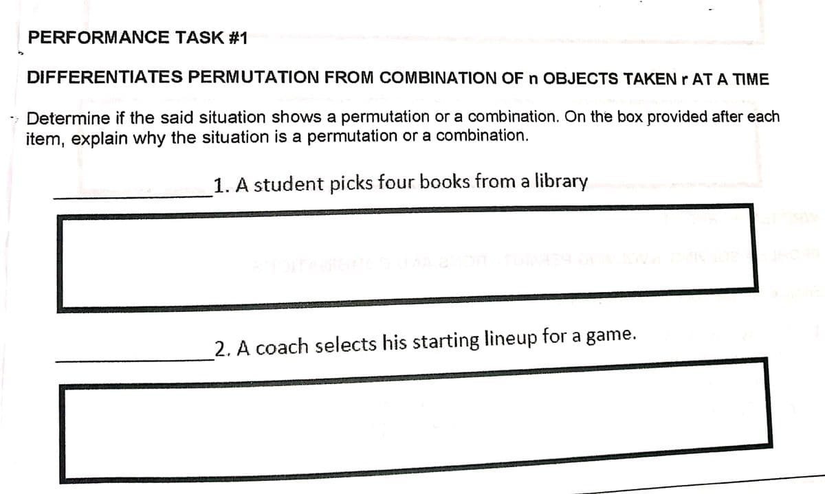 PERFORMANCE TASK #1
DIFFERENTIATES PERMUTATION FROM COMBINATION OF n OBJECTS TAKEN r AT A TIME
- Determine if the said situation shows a permutation or a combination. On the box provided after each
item, explain why the situation is a permutation or a combination.
1. A student picks four books from a library
2. A coach selects his starting lineup for a game.
