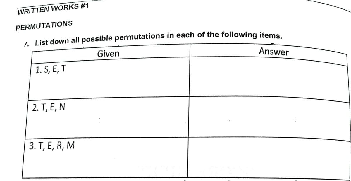 WRITTEN WORKS #1
PERMUTATIONS
A List down all possible permutations in each of the following items
Given
Answer
1. S, E, T
2. Т, Е, N
3. Т, Е, R, M
