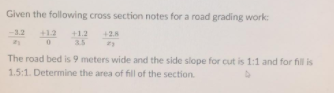 Given the following cross section notes for a road grading work:
-3.2
+1.2
+1.2
3.5
428
The road bed is 9 meters wide and the side slope for cut is 1:1 and for fill is
1.5:1. Determine the area of fill of the section.
