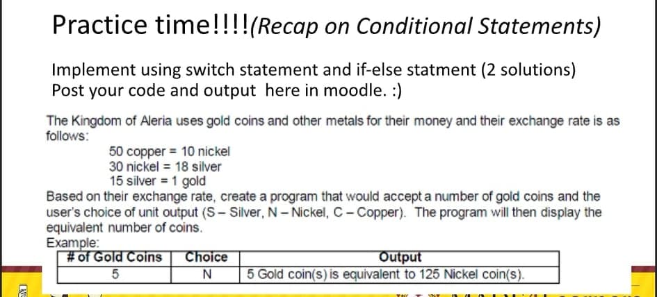 Practice time!!!!(Recap on Conditional Statements)
Implement using switch statement and if-else statment (2 solutions)
Post your code and output here in moodle. :)
The Kingdom of Aleria uses gold coins and other metals for their money and their exchange rate is as
follows:
50 copper = 10 nickel
30 nickel = 18 silver
15 silver = 1 gold
Based on their exchange rate, create a program that would accept a number of gold coins and the
user's choice of unit output (S- Silver, N- Nickel, C- Copper). The program will then display the
equivalent number of coins.
Example:
#of Gold Coins
Choice
Output
5 Gold coin(s) is equivalent to 125 Nickel coin(s).
T YAT
