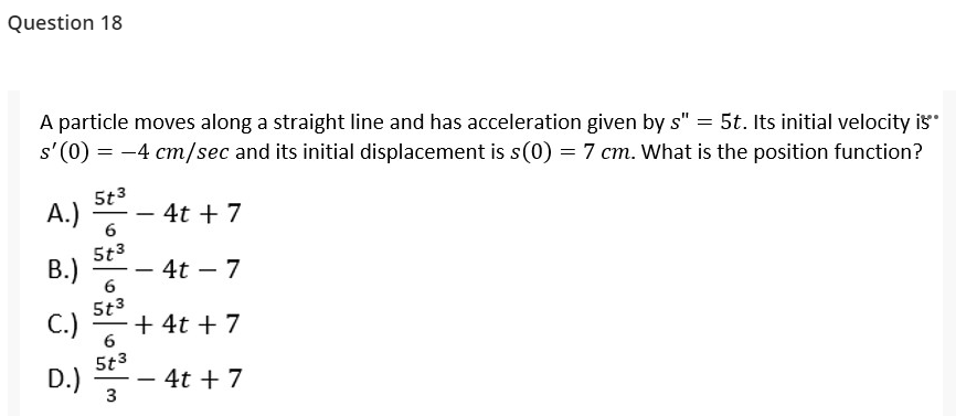 Question 18
A particle moves along a straight line and has acceleration given by s" = 5t. Its initial velocity is"
s' (0) = -4 cm/sec and its initial displacement is s(0) = 7 cm. What is the position function?
5t3
A.)
4t + 7
-
5t3
B.)
4t – 7
-
-
6
5t3
C.)
+ 4t + 7
6
5t3
D.)
3
4t + 7
-
