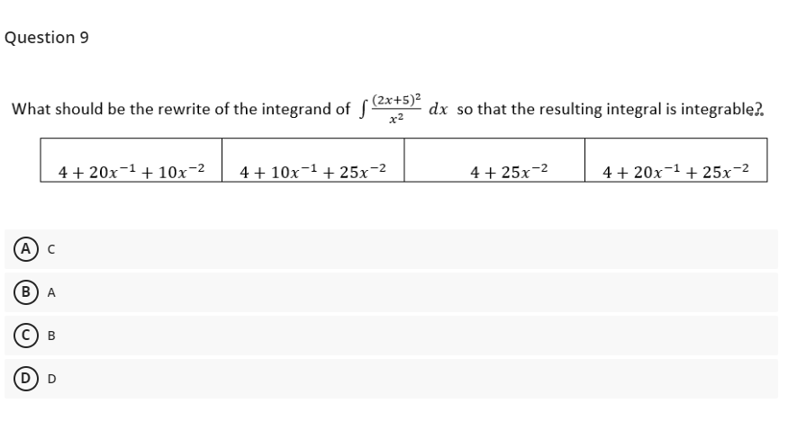 Question 9
What should be the rewrite of the integrand of SATS .
· (2x+5)²
dx so that the resulting integral is integrable?.
x2
4 + 20x-1 + 10x-2
4 + 10x-1 + 25x-2
4 + 25x-2
4 + 20x-1 + 25x-2
(A
в) А
с) в
D D
