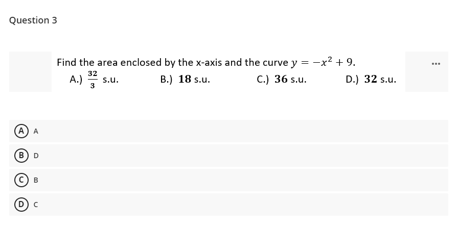 Question 3
Find the area enclosed by the x-axis and the curve y
-x2 + 9.
...
32
А.)
В.) 18 s.u.
С.) 36 s.u.
D.) 32 s.u.
s.u.
3
(А) A
(В) D
с) в
D) c
