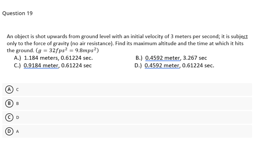 Question 19
An object is shot upwards from ground level with an initial velocity of 3 meters per second; it is subjęct
only to the force of gravity (no air resistance). Find its maximum altitude and the time at which it hits
the ground. (g = 32fps² = 9.8mps²)
A.) 1.184 meters, 0.61224 sec.
C.) 0.9184 meter, 0.61224 sec
B.) 0.4592 meter, 3.267 sec
D.) 0.4592 meter, 0.61224 sec.
А) с
в) в
D) A
D.
