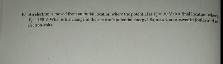 10. An electron is moved from an initial location where the potential is V, = 30 V to a final location where
V, = 150 V. What is the change in the electron's potential energy? Express your answer in joules and in
electron-volts.
