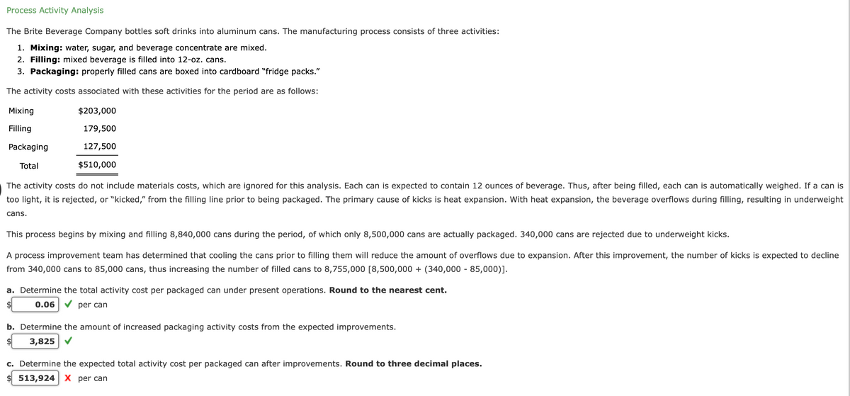 Process Activity Analysis
The Brite Beverage Company bottles soft drinks into aluminum cans. The manufacturing process consists of three activities:
1. Mixing: water, sugar, and beverage concentrate are mixed.
2. Filling: mixed beverage is filled into 12-oz. cans.
3. Packaging: properly filled cans are boxed into cardboard "fridge packs."
The activity costs associated with these activities for the period are as follows:
Mixing
$203,000
Filling
179,500
Packaging
127,500
Total
$510,000
The activity costs do not include materials costs, which are ignored for this analysis. Each can is expected to contain 12 ounces of beverage. Thus, after being filled, each can is automatically weighed. If a can is
too light, it is rejected, or "kicked," from the filling line prior to being packaged. The primary cause of kicks is heat expansion. With heat expansion, the beverage overflows during filling, resulting in underweight
cans.
This process begins by mixing and filling 8,840,000 cans during the period, of which only 8,500,000 cans are actually packaged. 340,000 cans are rejected due to underweight kicks.
A process improvement team has determined that cooling the cans prior to filling them will reduce the amount of overflows due to expansion. After this improvement, the number of kicks is expected to decline
from 340,000 cans to 85,000 cans, thus increasing the number of filled cans to 8,755,000 [8,500,000 + (340,000 - 85,000)].
a. Determine the total activity cost per packaged can under present operations. Round to the nearest cent.
$
0.06
per can
b. Determine the amount of increased packaging activity costs from the expected improvements.
$
3,825
c. Determine the expected total activity cost per packaged can after improvements. Round to three decimal places.
$ 513,924 X per can
