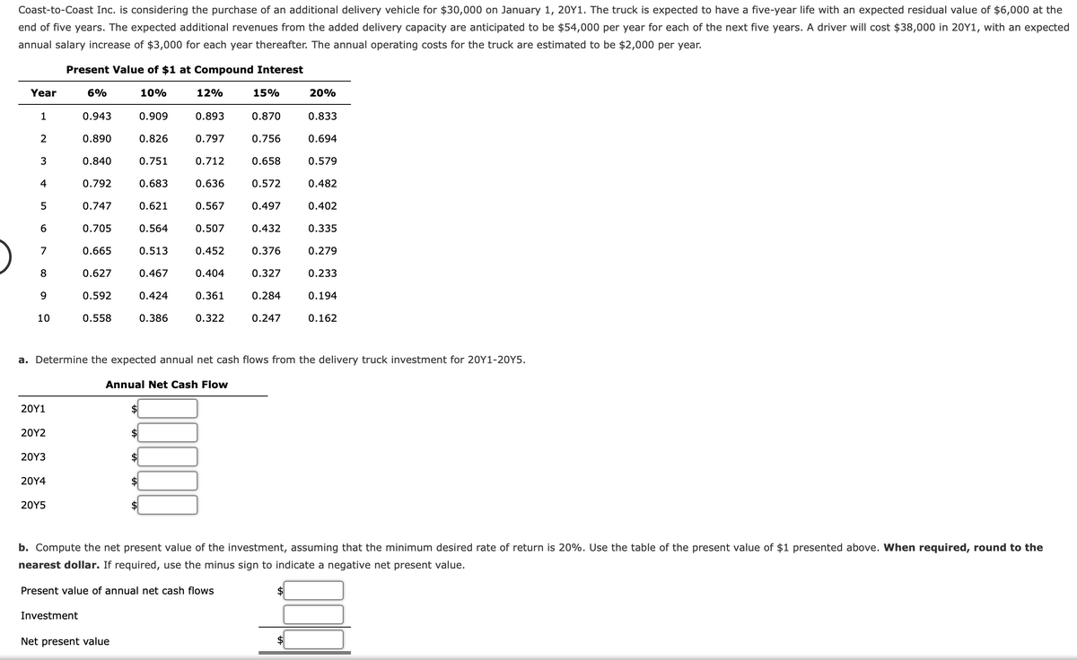 Coast-to-Coast Inc. is considering the purchase of an additional delivery vehicle for $30,000 on January 1, 20Y1. The truck is expected to have a five-year life with an expected residual value of $6,000 at the
end of five years. The expected additional revenues from the added delivery capacity are anticipated to be $54,000 per year for each of the next five years. A driver will cost $38,000 in 20Y1, with an expected
annual salary increase of $3,000 for each year thereafter. The annual operating costs for the truck are estimated to be $2,000 per year.
Present Value of $1 at Compound Interest
Year
6%
10%
12%
15%
20%
0.943
0.909
0.893
0.870
0.833
2
0.890
0.826
0.797
0.756
0.694
3
0.840
0.751
0.712
0.658
0.579
4
0.792
0.683
0.636
0.572
0.482
5
0.747
0.621
0.567
0.497
0.402
6
0.705
0.564
0.507
0.432
0.335
7
0.665
0.513
0.452
0.376
0.279
8
0.627
0.467
0.404
0.327
0.233
9
0.592
0.424
0.361
0.284
0.194
10
0.558
0.386
0.322
0.247
0.162
a. Determine the expected annual net cash flows from the delivery truck investment for 20Y1-20Y5.
Annual Net Cash Flow
20Υ1
20Υ2
2$
20Y3
20Y4
24
20Y5
b. Compute the net present value of the investment, assuming that the minimum desired rate of return is 20%. Use the table of the present value of $1 presented above. When required, round to the
nearest dollar. If required, use the minus sign to indicate a negative net present value.
Present value of annual net cash flows
Investment
Net present value
