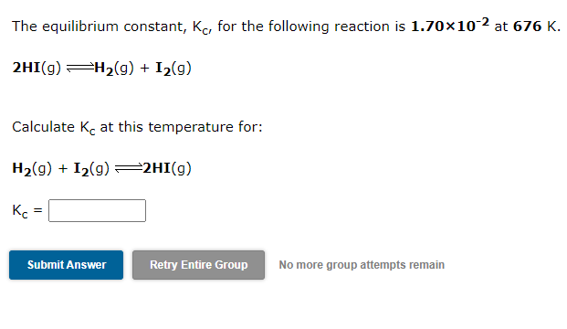 The equilibrium constant, K, for the following reaction is 1.70×10-2 at 676 K.
2HI(g) H2(g) + I2(g)
Calculate Kc at this temperature for:
H2(g) + I2(g) =2HI(g)
K. =
Submit Answer
Retry Entire Group
No more group attempts remain
