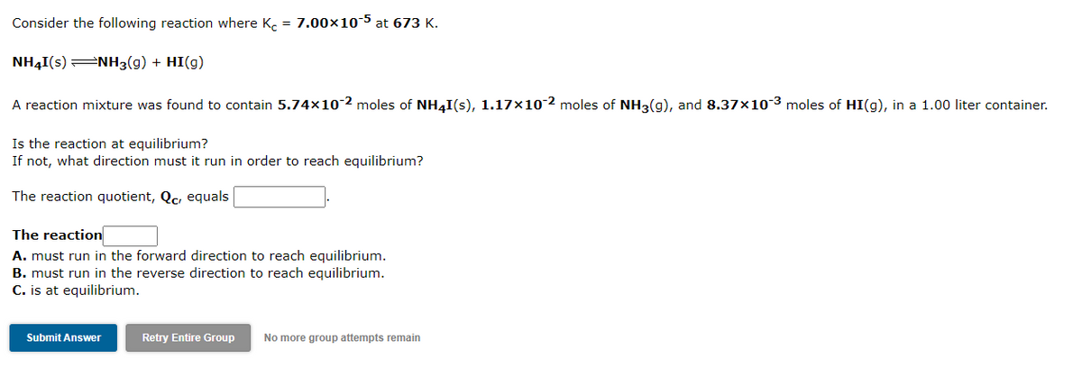 Consider the following reaction where K. = 7.00×10-5 at 673 K.
NH4I(s)=NH3(g) + HI(g)
A reaction mixture was found to contain 5.74×10-2 moles of NH4I(s), 1.17×10 2 moles of NH3(g), and 8.37×10-3 moles of HI(g), in a 1.00 liter container.
Is the reaction at equilibrium?
If not, what direction must it run in order to reach equilibrium?
The reaction quotient, Qc, equals
The reaction
A. must run in the forward direction to reach equilibrium.
B. must run in the reverse direction to reach equilibrium.
C. is at equilibrium.
Submit Answer
Retry Entire Group
No more group attempts remain
