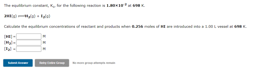 The equilibrium constant, Ke, for the following reaction is 1.80×10 2 at 698 K.
2HI(g) H2(g) + I2(g)
Calculate the equilibrium concentrations of reactant and products when 0.256 moles of HI are introduced into a 1.00 L vessel at 698 K.
[HI] =
M
[H2] =
[12] =
M
M
Submit Answer
Retry Entire Group
No more group attempts remain
