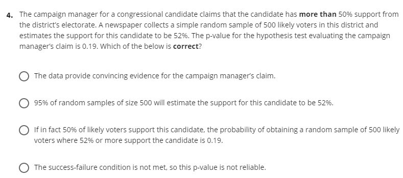 4. The campaign manager for a congressional candidate claims that the candidate has more than 50% support from
the district's electorate. A newspaper collects a simple random sample of 500 likely voters in this district and
estimates the support for this candidate to be 52%. The p-value for the hypothesis test evaluating the campaign
manager's claim is 0.19. Which of the below is correct?
The data provide convincing evidence for the campaign manager's claim.
95% of random samples of size 500 will estimate the support for this candidate to be 52%.
If in fact 50% of likely voters support this candidate, the probability of obtaining a random sample of 500 likely
voters where 52% or more support the candidate is 0.19.
O The success-failure condition is not met, so this p-value is not reliable.
