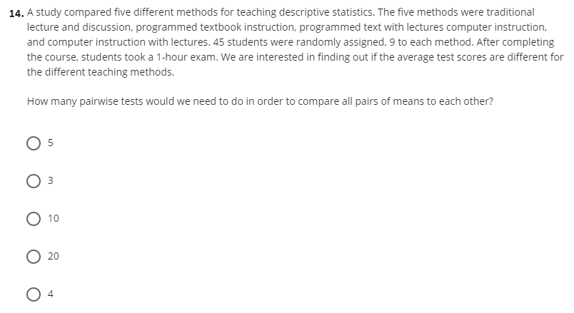 14. A study compared five different methods for teaching descriptive statistics. The five methods were traditional
lecture and discussion, programmed textbook instruction, programmed text with lectures computer instruction,
and computer instruction with lectures. 45 students were randomly assigned, 9 to each method. After completing
the course, students took a 1-hour exam. We are interested in finding out if the average test scores are different for
the different teaching methods.
How many pairwise tests would we need to do in order to compare all pairs of means to each other?
O 5
O 10
20
3.
