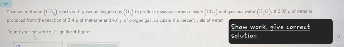 Gaseous methane (CH4) reacts with gaseous oxygen gas (02) to produce gaseous carbon dioxide (CO2) and gaseous water (H₂O). If 2.05 g of water is
produced from the reaction of 2.4 g of methane and 4.6 g of oxygen gas, calculate the percent yield of water.
Round your answer to 2 significant figures.
Show work, give correct
solution
?