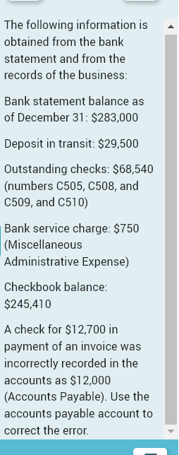 The following information is
obtained from the bank
statement and from the
records of the business:
Bank statement balance as
of December 31: $283,000
Deposit in transit: $29,500
Outstanding checks: $68,540
(numbers C505, C508, and
C509, and C510)
Bank service charge: $750
(Miscellaneous
Administrative Expense)
Checkbook balance:
$245,410
A check for $12,700 in
payment of an invoice was
incorrectly recorded in the
accounts as $12,000
(Accounts Payable). Use the
accounts payable account to
correct the error.