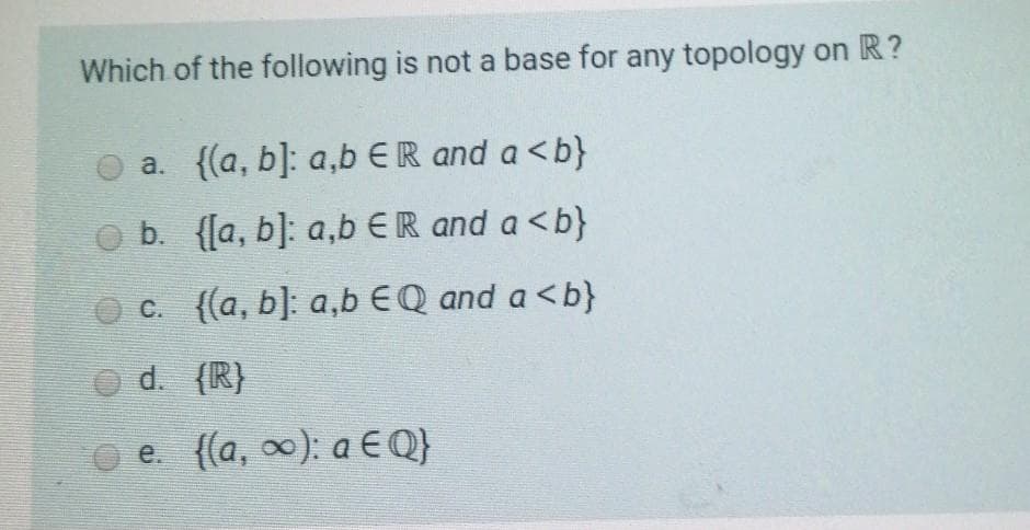Which of the following is not a base for any topology on R?
a. {(a, b]: a,b ER and a <b}
O b. {[a, b]: a,b ER and a <b}
O c. ((a, b]: a,b EQ and a <b}
O d. (R}
O e. {(a, 0): a EQ}
