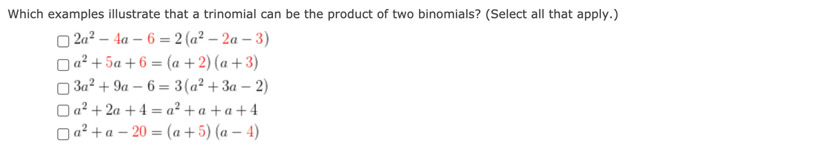 Which examples illustrate that a trinomial can be the product of two binomials? (Select all that apply.)
O 2a? – 4a – 6 = 2 (a² – 2a – 3)
O a? + 5a + 6 = (a +2) (a +3)
3a? + 9a – 6 = 3(a² + 3a – 2)
a² + 2a +4 = a² + a + a + 4
O a? + a – 20 = (a +5) (a – 4)
%3D
