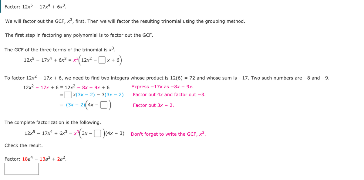 Factor: 12x5 – 17x4 + 6x³.
We will factor out the GCF, x³, first. Then we will factor the resulting trinomial using the grouping method.
The first step in factoring any polynomial is to factor out the GCF.
The GCF of the three terms of the trinomial is x3.
12:5 – 17x* + 6x? = x*(12x² -Ox + 6)
To factor 12x?
17x + 6, we need to find two integers whose product is 12(6) = 72 and whose sum is –17. Two such numbers are -8 and -9.
12x2 – 17x + 6 = 12x2 – 8x
9х + 6
Express -17х as —8x —— 9х.
x(3х — 2) — 3(3х — 2)
Factor out 4x and factor out -3.
|
2»(4x - O)
(3х —
Factor out 3x – 2.
The complete factorization is the following.
12x5 – 17x4 + 6x³ = x³( 3x - O)(4x – 3)
Don't forget to write the GOCF, x³.
Check the result.
Factor: 18a4 – 13a3 + 2a?.
