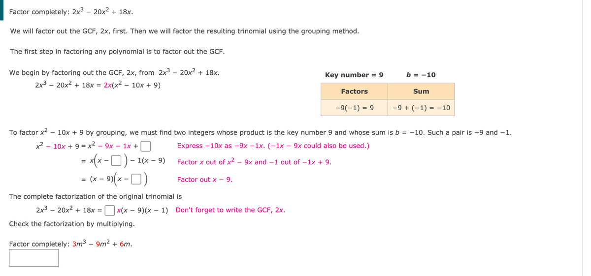 Factor completely: 2x³ – 20x² + 18x.
We will factor out the GCF, 2x, first. Then we will factor the resulting trinomial using the grouping method.
The first step in factoring any polynomial is to factor out the GCF.
We begin by factoring out the GCF, 2x, from 2x3 – 20x² + 18x.
2x3 – 20x2 + 18x = 2x(x² – 10x + 9)
Key number = 9
b = -10
%3D
Factors
Sum
-9(-1) = 9
-9 + (-1) = -10
To factor x2 – 10x + 9 by grouping, we must find two integers whose product is the key number 9 and whose sum is b = -10. Such a pair is -9 and -1.
x2 - 10x + 9 = x2 – 9x – 1x +
Express -10x as —9х —1x. (-1х — 9х сould also be used.)
(x-0)-
- (x - 9)(x -O)
= X
1(х — 9)
Factor x out of x2
9x and -1 out of –1x + 9.
Factor out x – 9.
The complete factorization of the original trinomial is
2x3 – 20x2 + 18x =
X(x – 9)(x – 1) Don't forget to write the GCF, 2x.
Check the factorization by multiplying.
Factor completely: 3m3 – 9m2 + 6m.
