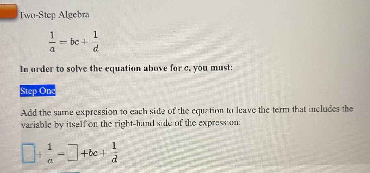 Two-Step Algebra
1
= bc+
d
%3D
a
In order to solve the equation above for c, you must:
Step One
Add the same expression to each side of the equation to leave the term that includes the
variable by itself on the right-hand side of the expression:
1
+bc +
d
a
