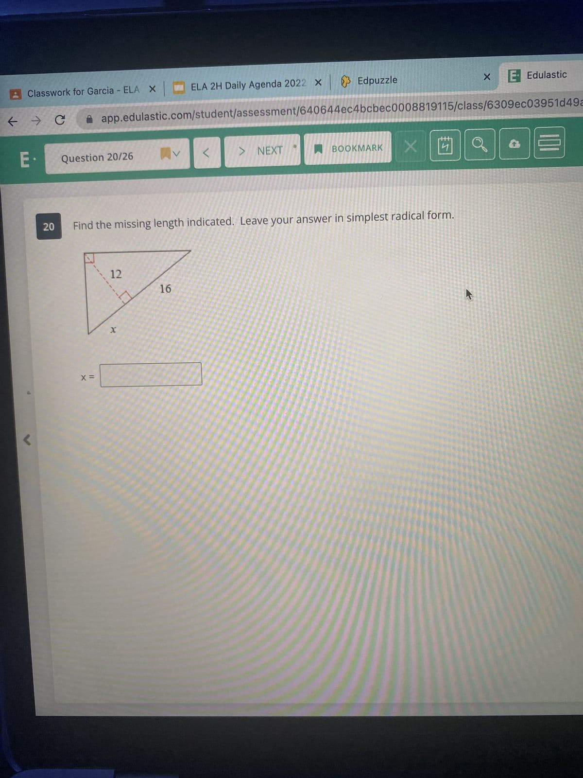 Classwork for Garcia - ELA X
K
← → C
E.
20
Question 20/26
X =
app.edulastic.com/student/assessment/640644ec4bcbec0008819115/class/6309ec03951d49a
12
ELA 2H Daily Agenda 2022 × Edpuzzle
x
X
16
<
Find the missing length indicated. Leave your answer in simplest radical form.
> NEXT
BOOKMARK
4
X
B
E- Edulastic