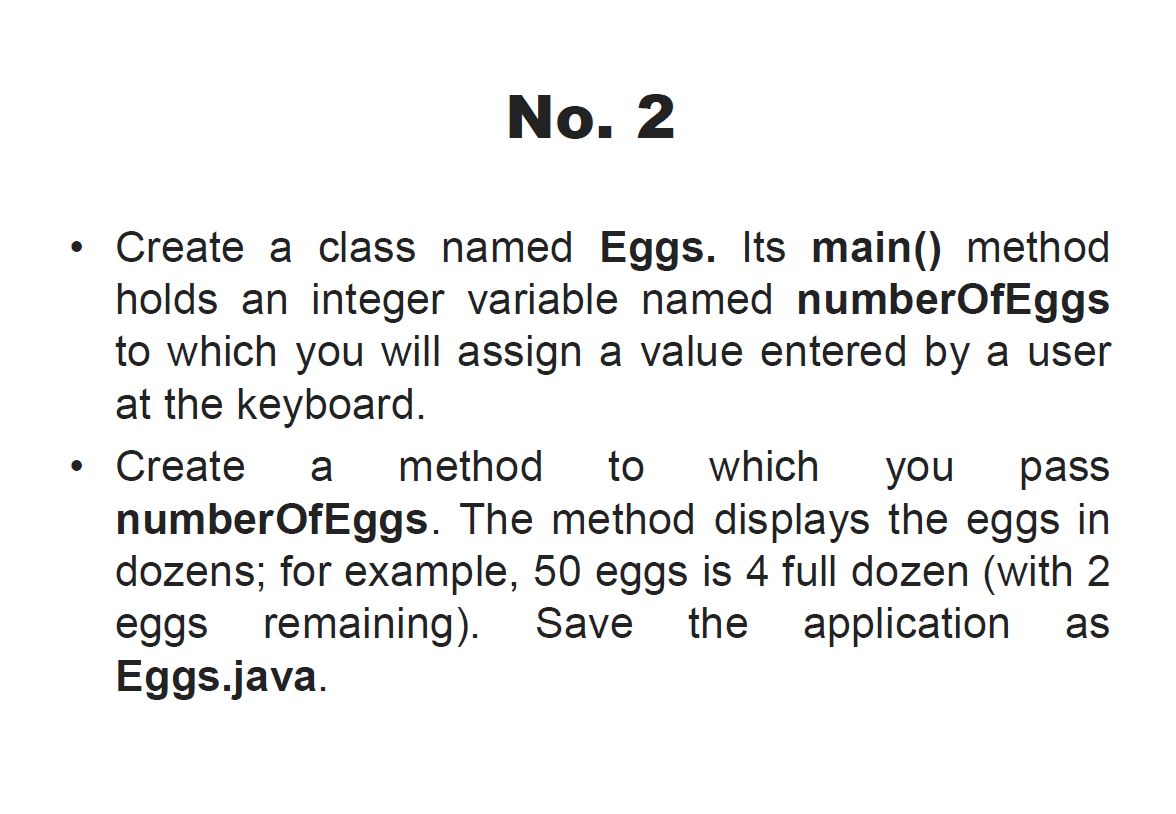 No. 2
Create a class named Eggs. Its main() method
holds an integer variable named numberOfEggs
to which you will assign a value entered by a user
at the keyboard.
• Create
numberOfEggs. The method displays the eggs in
dozens; for example, 50 eggs is 4 full dozen (with 2
eggs remaining). Save
Eggs.java.
a
method
to
which
you
pass
the
application
as
