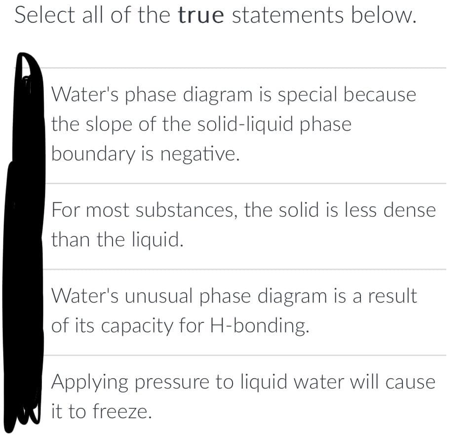 Select all of the true statements below.
Water's phase diagram is special because
the slope of the solid-liquid phase
boundary is negative.
For most substances, the solid is less dense
than the liquid.
Water's unusual phase diagram is a result
of its capacity for H-bonding.
Applying pressure to liquid water will cause
it to freeze.