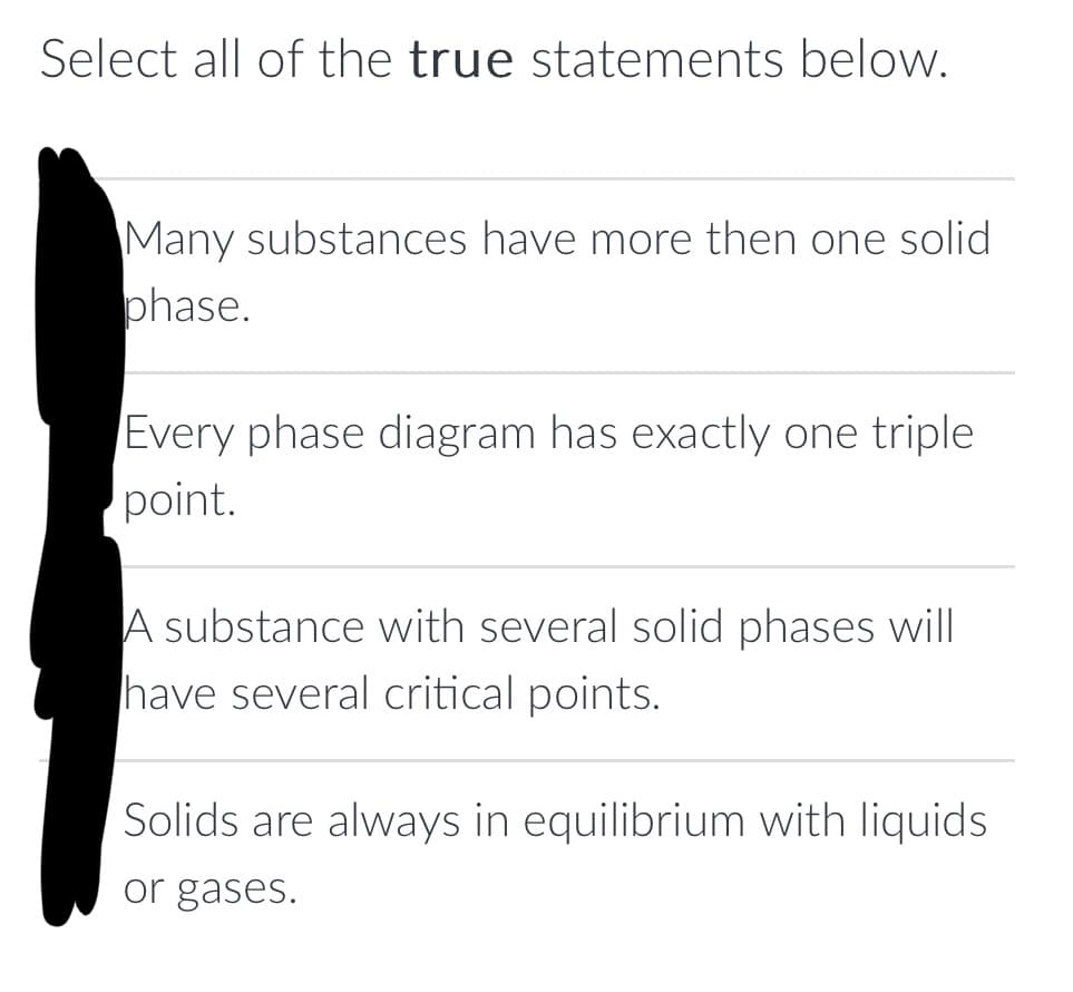 Select all of the true statements below.
Many substances have more then one solid
phase.
Every phase diagram has exactly one triple
point.
A substance with several solid phases will
have several critical points.
Solids are always in equilibrium with liquids
or gases.