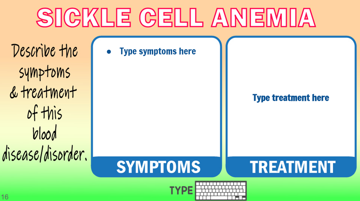 SICKLE CELL ANEMIA
Describe the
• Type symptoms here
symptoms
& treatment
Type treatment here
of this
blood
disease/disorder.
SYMPTOMS
TREATMENT
TYPE
16

