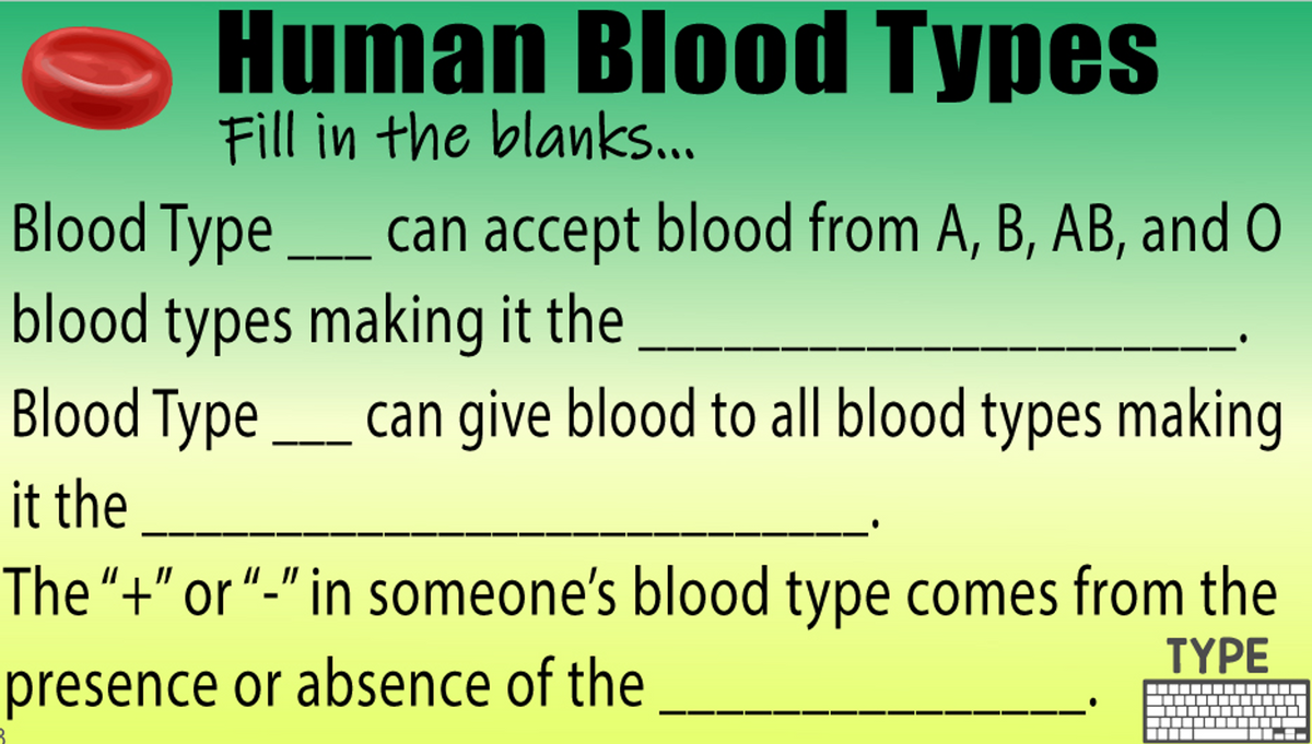 Human Blood Types
Fill in the blanks..
Blood Type _ can accept blood from A, B, AB, and O
blood types making it the
Blood Type_ can give blood to all blood types making
it the
The“+" or “-" in someone's blood type comes from the
ΤΥΡE
presence or absence of the
