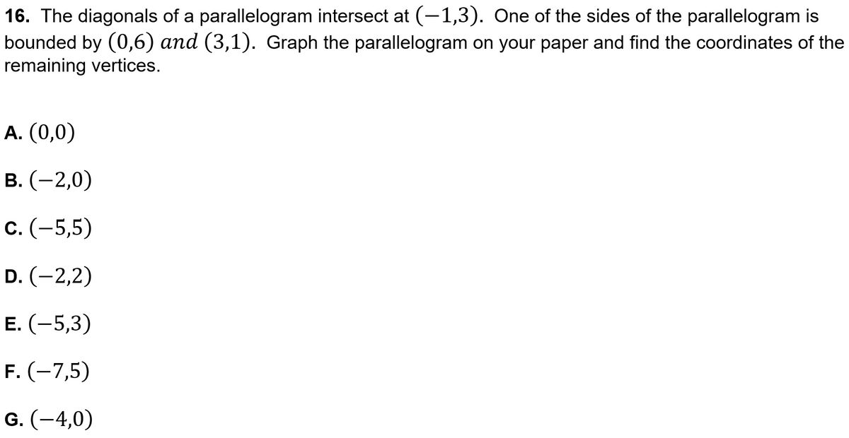 16. The diagonals of a parallelogram intersect at (-1,3). One of the sides of the parallelogram is
bounded by (0,6) and (3,1). Graph the parallelogram on your paper and find the coordinates of the
remaining vertices.
A. (0,0)
В. (—2,0)
С. (-5,5)
D. (-2,2)
Е. (-5,3)
F. (-7,5)
G. (-4,0)
