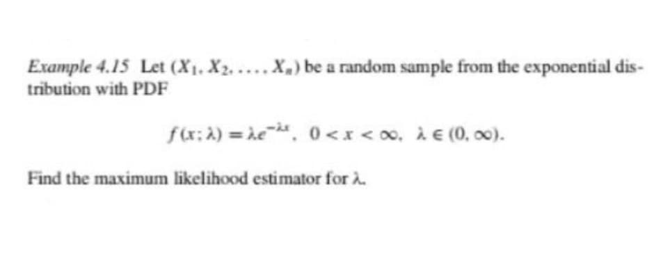 Example 4.15 Let (X1, X2. .... X,) be a random sample from the exponential dis-
tribution with PDF
f(x: A) = he. 0<x< 0, À € (0, 00).
Find the maximum likelihood estimator for à.
