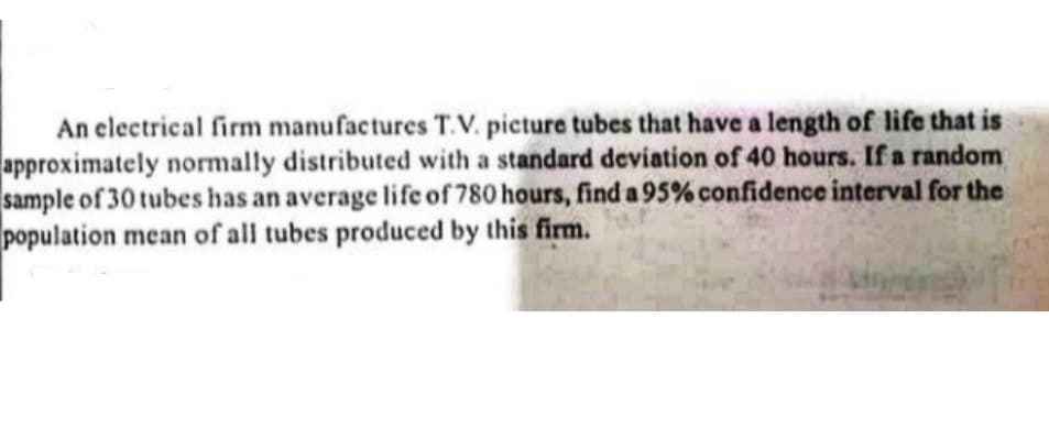 An electrical firm manufactures T.V. picture tubes that have a length of life that is
approximately normally distributed with a standard deviation of 40 hours. If a random
sample of 30 tubes has an average life of 780 hours, find a 95% confidence interval for the
population mean of all tubes produced by this firm.

