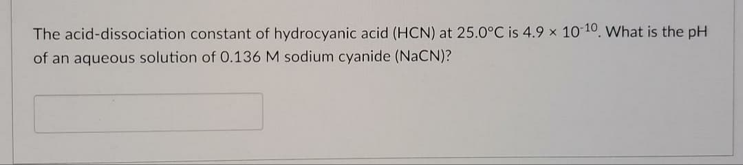 The acid-dissociation constant of hydrocyanic acid (HCN) at 25.0°C is 4.9 x 10 10. What is the pH
of an aqueous solution of 0.136 M sodium cyanide (NaCN)?
