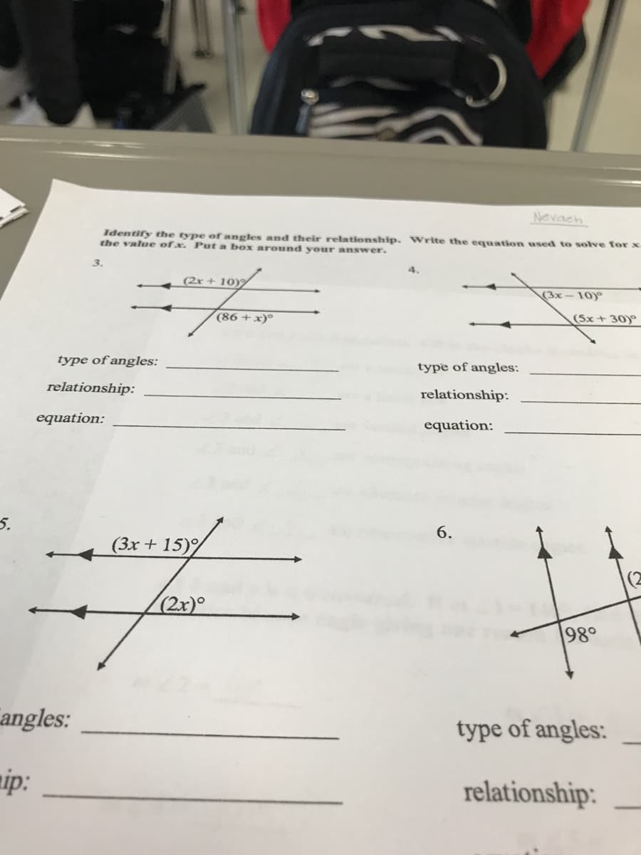 Nevach
Identify the type ofangles and their relationship. Write the equation used to sove for x-
the value ofx. Put a box around youur answer.
(2x + 10)9
(3x-10)
(86 +x)°
(5x + 30)°
type of angles:
type of angles:
relationship:
relationship:
equation:
equation:
5.
6.
(3x + 15)%
|(2
(2x)°
98°
angles:
type of angles:
mip:
relationship:
