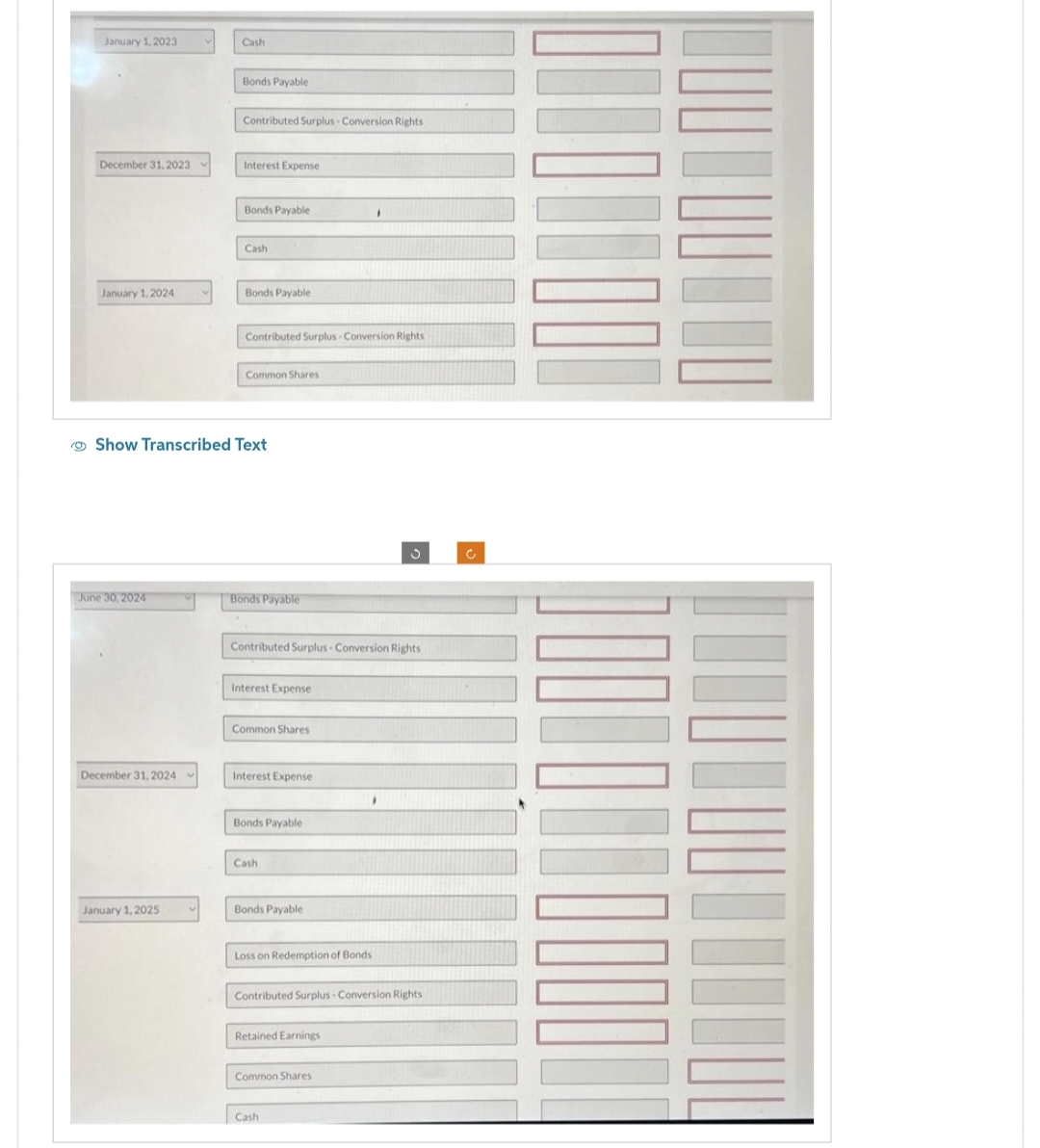 January 1, 2023
December 31, 2023
January 1, 2024
June 30, 2024
December 31, 2024
Cash
January 1, 2025
Bonds Payable
Contributed Surplus Conversion Rights
Interest Expense
Bonds Payable
Cash
Bonds Payable
Show Transcribed Text
Contributed Surplus Conversion Rights
Common Shares
Bonds Payable
Contributed Surplus-Conversion Rights
Interest Expense
Common Shares
Interest Expense
Bonds Payable
Cash
Bonds Payable
Loss on Redemption of Bonds
I
Retained Earnings
Contributed Surplus-Conversion Rights
Common Shares
F
Cash