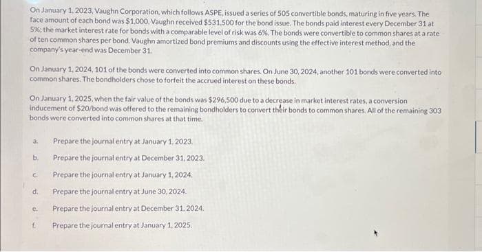 On January 1, 2023, Vaughn Corporation, which follows ASPE, issued a series of 505 convertible bonds, maturing in five years. The
face amount of each bond was $1,000. Vaughn received $531,500 for the bond issue. The bonds paid interest every December 31 at
5%; the market interest rate for bonds with a comparable level of risk was 6%. The bonds were convertible to common shares at a rate
of ten common shares per bond. Vaughn amortized bond premiums and discounts using the effective interest method, and the
company's year-end was December 31.
On January 1, 2024, 101 of the bonds were converted into common shares. On June 30, 2024, another 101 bonds were converted into
common shares. The bondholders chose to forfeit the accrued interest on these bonds.
On January 1, 2025, when the fair value of the bonds was $296,500 due to a decrease in market interest rates, a conversion
inducement of $20/bond was offered to the remaining bondholders to convert their bonds to common shares. All of the remaining 303
bonds were converted into common shares at that time.
a.
b.
C.
d.
e.
f.
Prepare the journal entry at January 1, 2023.
Prepare the journal entry at December 31, 2023.
Prepare the journal entry at January 1, 2024.
Prepare the journal entry at June 30, 2024.
Prepare the journal entry at December 31, 2024.
Prepare the journal entry at January 1, 2025.